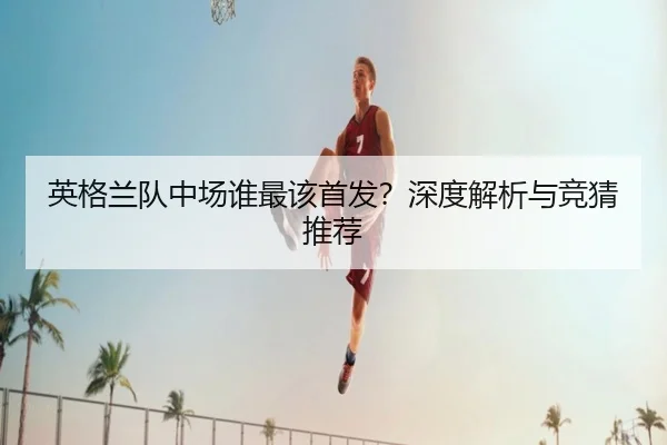 英格兰队中场谁最该首发？深度解析与竞猜推荐