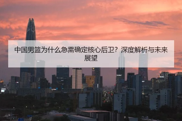 中国男篮为什么急需确定核心后卫？深度解析与未来展望